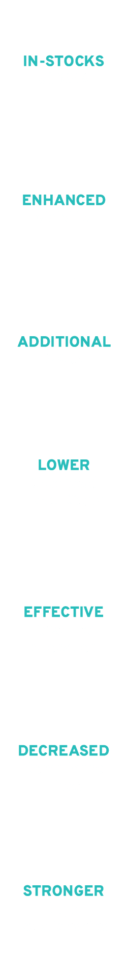 An image with a vertical list of words in teal capital letters: IN-STOCKS, ENHANCED, ADDITIONAL, LOWER, EFFECTIVE, DECREASED, STRONGER. The words are evenly spaced and aligned center. The background is white.
